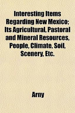 Interesting Items Regarding New Mexico; Its Agricultural, Pastoral and Mineral Resources, People, Climate, Soil, Scenery, Etc
