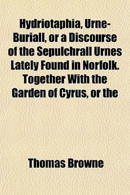 Hydriotaphia, Urne-Buriall, or a Discourse of the Sepulchrall Urnes Lately Found in Norfolk Together with the Garden of Cyrus, Or