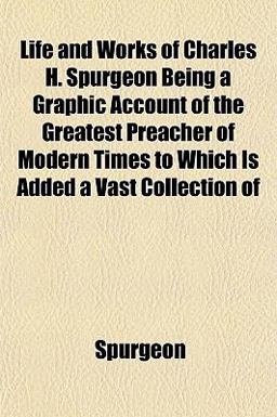 Life and Works of Charles H Spurgeon Being a Graphic Account of the Greatest Preacher of Modern Times to Which Is Added a Vast Collection Of