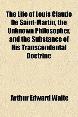The Life of Louis Claude de Saint-Martin, the Unknown Philosopher, and the Substance of His Transcendental Doctrine The Life of Louis Claude de Saint-Martin, the Unknown Philosopher, and the Substance of His Transcendental Doctrine
