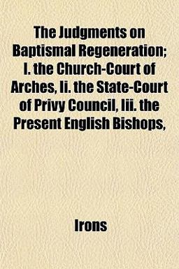 The Judgments on Baptismal Regeneration; I the Church-Court of Arches, II the State-Court of Privy Council, III the Present English Bishops