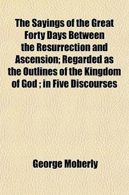 The Sayings of the Great Forty Days Between the Resurrection and Ascension; Regarded As the Outlines of the Kingdom of God; in Five Discourses