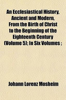 An Ecclesiastical History, Ancient and Modern, from the Birth of Christ to the Beginning of the Eighteenth Century; In