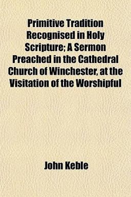 Primitive Tradition Recognised in Holy Scripture; a Sermon Preached in the Cathedral Church of Winchester, at the Visitation of the Worshipful
