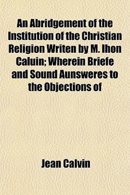An Abridgement of the Institution of the Christian Religion Writen by M Ihon Caluin; Wherein Briefe and Sound Aunsweres to the Objections Of