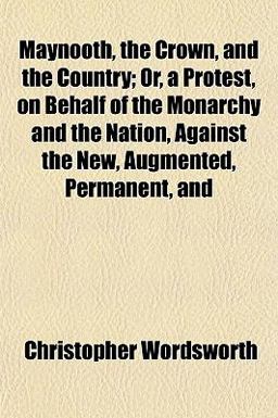 Maynooth, the Crown, and the Country; or, a Protest, on Behalf of the Monarchy and the Nation, Against the New, Augmented, Permanent, And