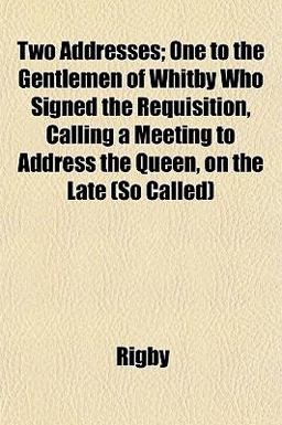 Two Addresses; One to the Gentlemen of Whitby Who Signed the Requisition, Calling a Meeting to Address the Queen, on the Late