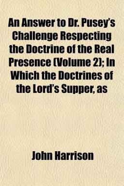 An Answer to Dr Pusey's Challenge Respecting the Doctrine of the Real Presence; in Which the Doctrines of the Lord's Supper, As