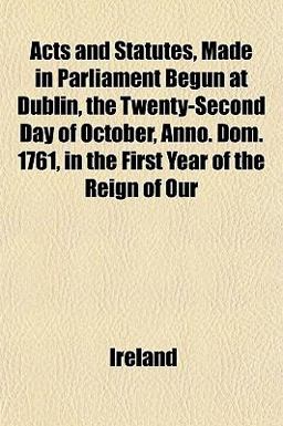 Acts and Statutes, Made in Parliament Begun at Dublin, the Twenty-Second Day of October, Anno Dom 1761, in the First Year of the Reign of Our