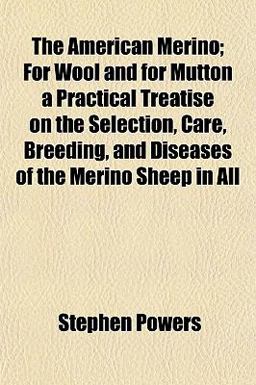 The American Merino; for Wool and for Mutton a Practical Treatise on the Selection, Care, Breeding, and Diseases of the Merino Sheep in All The American Merino; for Wool and for Mutton a Practical Treatise on the Selection, Care, Breeding, and Diseases of the Merino Sheep in All