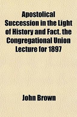 Apostolical Succession in the Light of History and Fact the Congregational Union Lecture For 1897