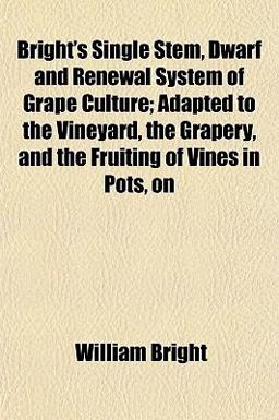 Bright's Single Stem, Dwarf and Renewal System of Grape Culture; Adapted to the Vineyard, the Grapery, and the Fruiting of Vines in Pots, On Bright's Single Stem, Dwarf and Renewal System of Grape Culture; Adapted to the Vineyard, the Grapery, and the Fruiting of Vines in Pots, On