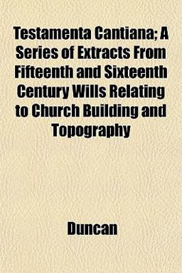 Testamenta Cantiana; a Series of Extracts from Fifteenth and Sixteenth Century Wills Relating to Church Building and Topography