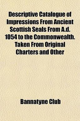 Descriptive Catalogue of Impressions from Ancient Scottish Seals from a D 1054 to the Commonwealth Taken from Original Charters and Other