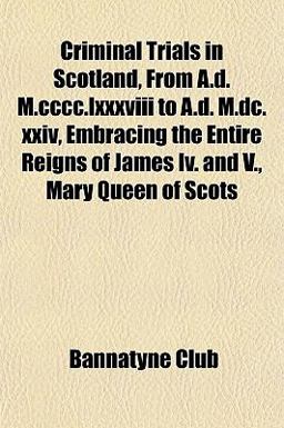 Criminal Trials in Scotland, from a D M Cccc Lxxxviii to a D M Dc Xxiv, Embracing the Entire Reigns of James Iv and V , Mary Queen of Scots
