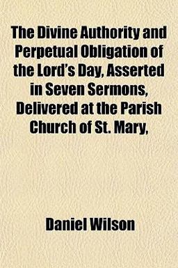 The Divine Authority and Perpetual Obligation of the Lord's Day, Asserted in Seven Sermons, Delivered at the Parish Church of St Mary