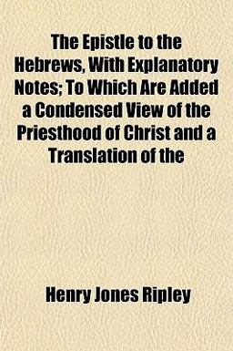 The Epistle to the Hebrews, with Explanatory Notes; to Which Are Added a Condensed View of the Priesthood of Christ and a Translation Of