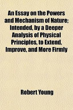 An Essay on the Powers and Mechanism of Nature; Intended, by a Deeper Analysis of Physical Principles, to Extend, Improve, and More Firmly