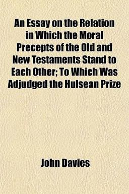 An Essay on the Relation in Which the Moral Precepts of the Old and New Testaments Stand to Each Other; to Which Was Adjudged the Hulsean Prize