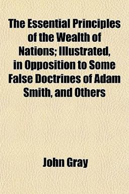 The Essential Principles of the Wealth of Nations; Illustrated, in Opposition to Some False Doctrines of Adam Smith, and Others