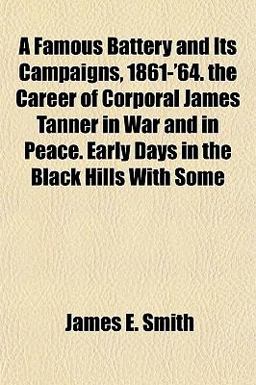A Famous Battery and Its Campaigns, 1861-'64 the Career of Corporal James Tanner in War and in Peace Early Days in the Black Hills with Some