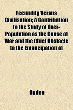 Fecundity Versus Civilisation; a Contribution to the Study of over-Population As the Cause of War and the Chief Obstacle to the Emancipation Of Fecundity Versus Civilisation; a Contribution to the Study of over-Population As the Cause of War and the Chief Obstacle to the Emancipation Of