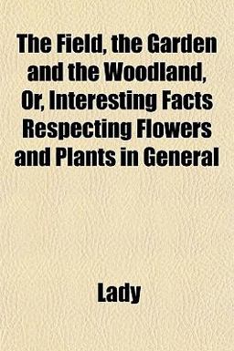 The Field, the Garden and the Woodland, or, Interesting Facts Respecting Flowers and Plants in General The Field, the Garden and the Woodland, or, Interesting Facts Respecting Flowers and Plants in General