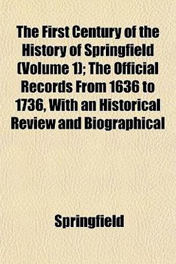 The First Century of the History of Springfield; the Official Records from 1636 to 1736, with an Historical Review and Biographical The First Century of the History of Springfield; the Official Records from 1636 to 1736, with an Historical Review and Biographical