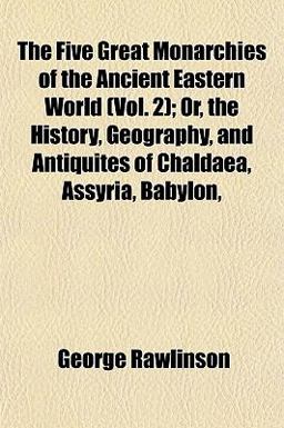 The Five Great Monarchies of the Ancient Eastern World; or, the History, Geography, and Antiquites of Chaldaea, Assyria, Babylon