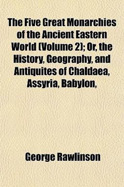 The Five Great Monarchies of the Ancient Eastern World; or, the History, Geography, and Antiquites of Chaldaea, Assyria, Babylon