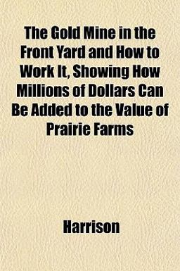 The Gold Mine in the Front Yard and How to Work It, Showing How Millions of Dollars Can Be Added to the Value of Prairie Farms