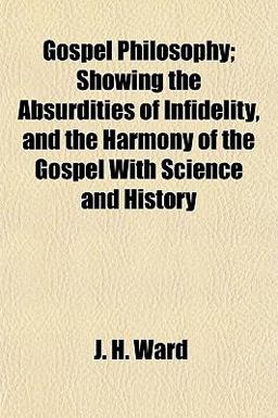 Gospel Philosophy; Showing the Absurdities of Infidelity, and the Harmony of the Gospel with Science and History