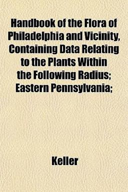 Handbook of the Flora of Philadelphia and Vicinity, Containing Data Relating to the Plants Within the Following Radius; Eastern Pennsylvania;