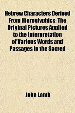 Hebrew Characters Derived from Hieroglyphics; the Original Pictures Applied to the Interpretation of Various Words and Passages in the Sacred