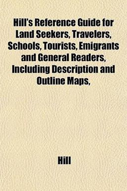 Hill's Reference Guide for Land Seekers, Travelers, Schools, Tourists, Emigrants and General Readers, Including Description and Outline Maps Hill's Reference Guide for Land Seekers, Travelers, Schools, Tourists, Emigrants and General Readers, Including Description and Outline Maps