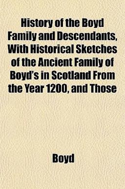 History of the Boyd Family and Descendants, with Historical Sketches of the Ancient Family of Boyd's in Scotland from the Year 1200, and Those