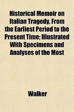 Historical Memoir on Italian Tragedy, from the Earliest Period to the Present Time; Illustrated with Specimens and Analyses of the Most