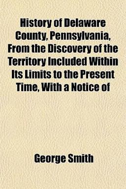 History of Delaware County, Pennsylvania, from the Discovery of the Territory Included Within Its Limits to the Present Time, with a Notice Of
