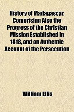 History of Madagascar Comprising Also the Progress of the Christian Mission Established in 1818, and an Authentic Account of the Persecution