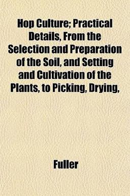 Hop Culture; Practical Details, from the Selection and Preparation of the Soil, and Setting and Cultivation of the Plants, to Picking, Drying
