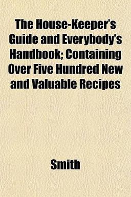 The House-Keeper's Guide and Everybody's Handbook; Containing over Five Hundred New and Valuable Recipes