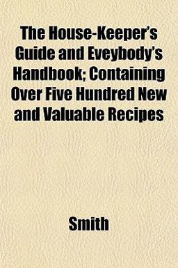 The House-Keeper's Guide and Eveybody's Handbook; Containing over Five Hundred New and Valuable Recipes