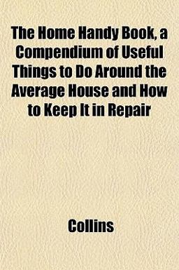 The Home Handy Book, a Compendium of Useful Things to Do Around the Average House and How to Keep It in Repair