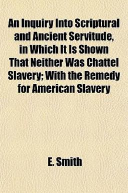 An Inquiry into Scriptural and Ancient Servitude, in Which It Is Shown That Neither Was Chattel Slavery; with the Remedy for American Slavery