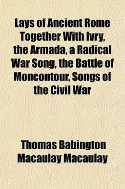 Lays of Ancient Rome Together with Ivry, the Armada, a Radical War Song, the Battle of Moncontour, Songs of the Civil War