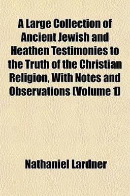 A Large Collection of Ancient Jewish and Heathen Testimonies to the Truth of the Christian Religion, with Notes and Observations