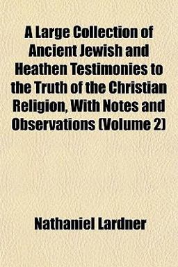 A Large Collection of Ancient Jewish and Heathen Testimonies to the Truth of the Christian Religion, with Notes and Observations