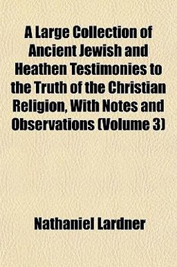 A Large Collection of Ancient Jewish and Heathen Testimonies to the Truth of the Christian Religion, with Notes and Observations