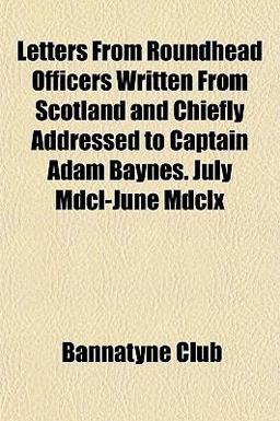 Letters from Roundhead Officers Written from Scotland and Chiefly Addressed to Captain Adam Baynes July Mdcl-June Mdclx