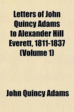 Letters of John Quincy Adams to Alexander Hill Everett, 1811-1837 Letters of John Quincy Adams to Alexander Hill Everett, 1811-1837